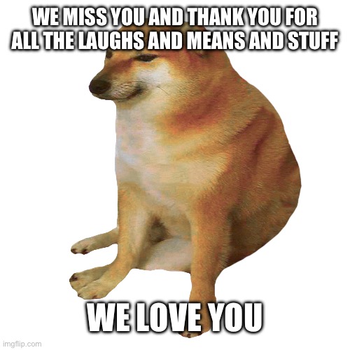 cheems | WE MISS YOU AND THANK YOU FOR ALL THE LAUGHS AND MEANS AND STUFF; WE LOVE YOU | image tagged in cheems | made w/ Imgflip meme maker