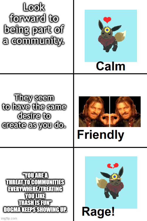 Everyone feels this way eventually... | Look forward to being part of a community. They seem to have the same desire to create as you do. "YOU ARE A THREAT TO COMMUNITIES EVERYWHERE/TREATING YOU LIKE TRASH IS FUN" DOGMA KEEPS SHOWING UP. | image tagged in calm to friendly to rage far eevee | made w/ Imgflip meme maker