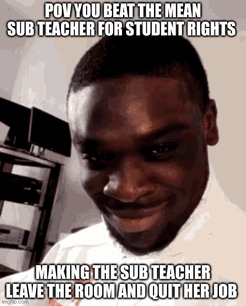 pov your in "trouble" | POV YOU BEAT THE MEAN SUB TEACHER FOR STUDENT RIGHTS; MAKING THE SUB TEACHER LEAVE THE ROOM AND QUIT HER JOB | image tagged in pov your in trouble | made w/ Imgflip meme maker