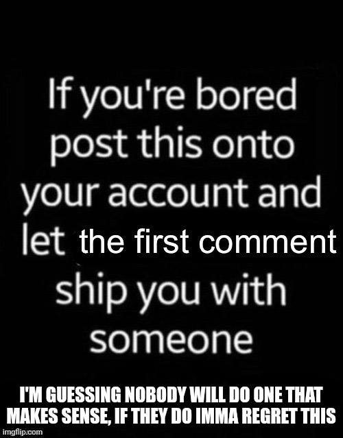 I'm gonna regret this so much | I'M GUESSING NOBODY WILL DO ONE THAT MAKES SENSE, IF THEY DO IMMA REGRET THIS | image tagged in first comment ship | made w/ Imgflip meme maker
