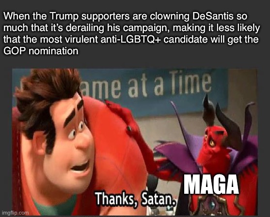 DeSantis can’t win | When the Trump supporters are clowning DeSantis so
much that it’s derailing his campaign, making it less likely
that the most virulent anti-LGBTQ+ candidate will get the
GOP nomination; MAGA | image tagged in thanks satan,ron desantis,desantis,florida,presidential debate,election 2024 | made w/ Imgflip meme maker