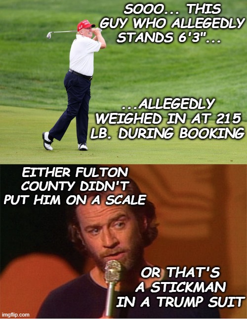 Why the DMV shouldn't accept individuals' weights on the honor system. | SOOO... THIS GUY WHO ALLEGEDLY STANDS 6'3"... ...ALLEGEDLY WEIGHED IN AT 215 LB. DURING BOOKING; EITHER FULTON COUNTY DIDN'T PUT HIM ON A SCALE; OR THAT'S A STICKMAN IN A TRUMP SUIT | image tagged in agolf twitler,george carlin,scumbag | made w/ Imgflip meme maker