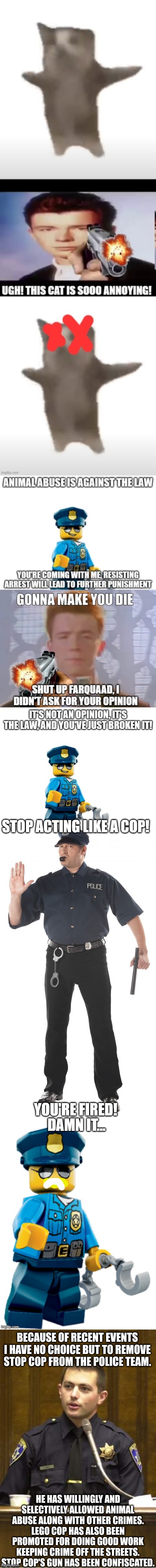 *yes he's still her and not fired | BECAUSE OF RECENT EVENTS I HAVE NO CHOICE BUT TO REMOVE STOP COP FROM THE POLICE TEAM. HE HAS WILLINGLY AND SELECTIVELY ALLOWED ANIMAL ABUSE ALONG WITH OTHER CRIMES. LEGO COP HAS ALSO BEEN PROMOTED FOR DOING GOOD WORK KEEPING CRIME OFF THE STREETS. STOP COP'S GUN HAS BEEN CONFISCATED. | image tagged in memes,police officer testifying | made w/ Imgflip meme maker