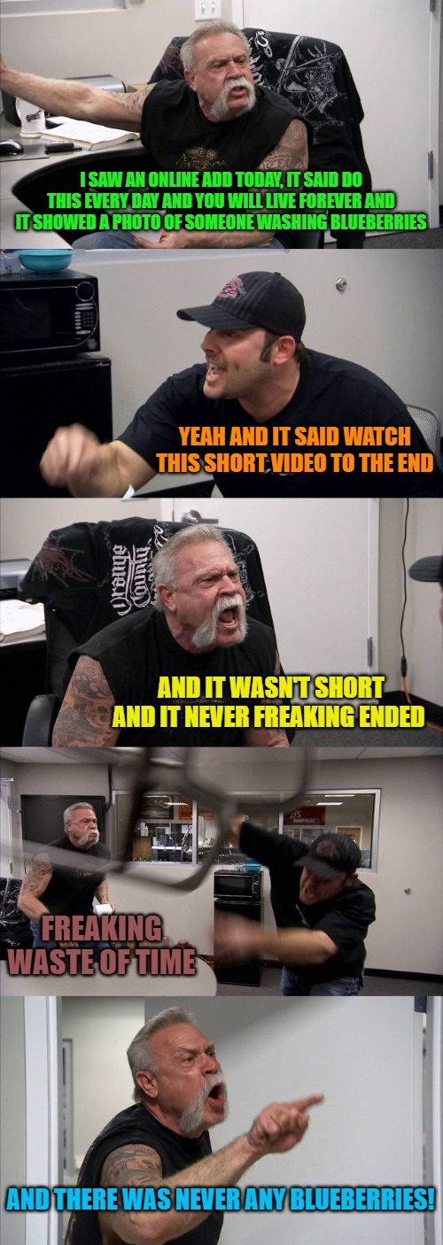 American Chopper Argument Meme | I SAW AN ONLINE ADD TODAY, IT SAID DO THIS EVERY DAY AND YOU WILL LIVE FOREVER AND IT SHOWED A PHOTO OF SOMEONE WASHING BLUEBERRIES; YEAH AND IT SAID WATCH THIS SHORT VIDEO TO THE END; AND IT WASN'T SHORT AND IT NEVER FREAKING ENDED; FREAKING WASTE OF TIME; AND THERE WAS NEVER ANY BLUEBERRIES! | image tagged in memes,american chopper argument | made w/ Imgflip meme maker