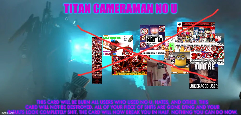 titan cameraman | TITAN CAMERAMAN NO U; THIS CARD WILL BE BURN ALL USERS WHO USED NO U, HATES, AND OTHER. THIS CARD WILL NOT BE DESTROYED. ALL OF YOUR PIECE OF SHITS ARE GONE LYING AND YOUR INSULTS LOOK COMPLETELY SHIT. THE CARD WILL NOW BREAK YOU IN HALF. NOTHING YOU CAN DO NOW. | image tagged in titan cameraman | made w/ Imgflip meme maker