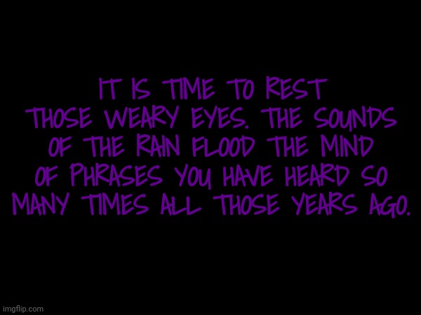 Madness in the calmest Mind | IT IS TIME TO REST THOSE WEARY EYES. THE SOUNDS OF THE RAIN FLOOD THE MIND OF PHRASES YOU HAVE HEARD SO MANY TIMES ALL THOSE YEARS AGO. | made w/ Imgflip meme maker