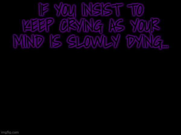 IF YOU INSIST TO KEEP CRYING AS YOUR MIND IS SLOWLY DYING... | made w/ Imgflip meme maker