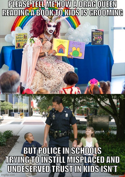 Police are also far more abusive than drag queens. Their track record shows it. | PLEASE TELL ME HOW A DRAG QUEEN READING A BOOK TO KIDS IS GROOMING; BUT POLICE IN SCHOOLS TRYING TO INSTILL MISPLACED AND UNDESERVED TRUST IN KIDS ISN'T | image tagged in satanic drag queen teaches children/kids,police brutality,groomers,lgbtq,drag queen,police | made w/ Imgflip meme maker