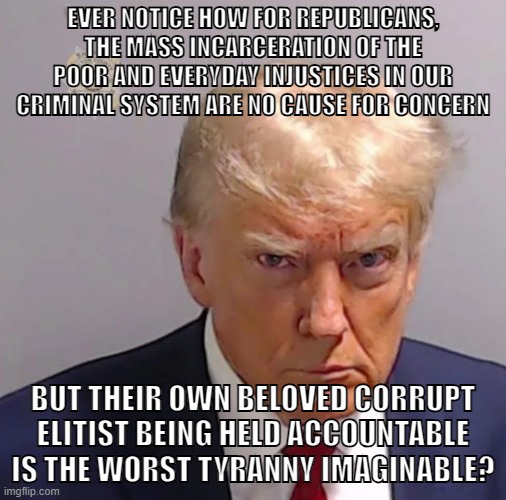Tyranny is when far-right bourgeois reactionary gets what he deserves | EVER NOTICE HOW FOR REPUBLICANS, THE MASS INCARCERATION OF THE POOR AND EVERYDAY INJUSTICES IN OUR CRIMINAL SYSTEM ARE NO CAUSE FOR CONCERN; BUT THEIR OWN BELOVED CORRUPT ELITIST BEING HELD ACCOUNTABLE IS THE WORST TYRANNY IMAGINABLE? | image tagged in trump,indictments,donald trump,arrest,mugshot,conservative logic | made w/ Imgflip meme maker