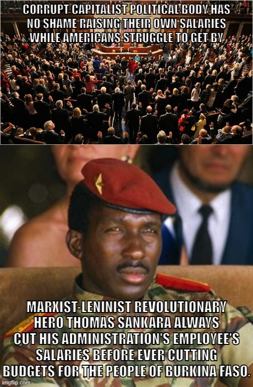 The difference between capitalism and socialism. | CORRUPT CAPITALIST POLITICAL BODY HAS
NO SHAME RAISING THEIR OWN SALARIES
WHILE AMERICANS STRUGGLE TO GET BY; MARXIST-LENINIST REVOLUTIONARY HERO THOMAS SANKARA ALWAYS CUT HIS ADMINISTRATION'S EMPLOYEE'S SALARIES BEFORE EVER CUTTING BUDGETS FOR THE PEOPLE OF BURKINA FASO. | image tagged in congress,thomas sankara,capitalism,socialism,communism,anti-capitalist | made w/ Imgflip meme maker