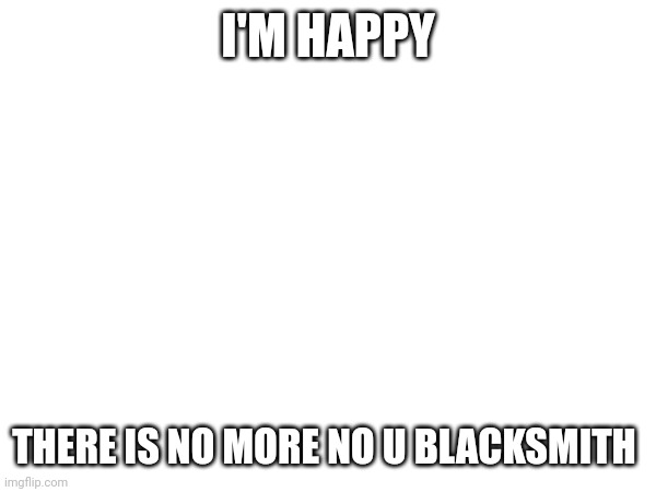 I'M HAPPY; THERE IS NO MORE NO U BLACKSMITH | made w/ Imgflip meme maker