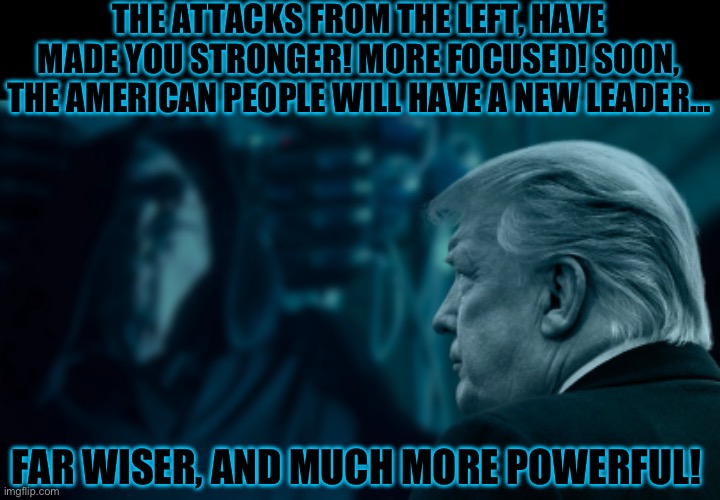 THE ATTACKS FROM THE LEFT, HAVE MADE YOU STRONGER! MORE FOCUSED! SOON, THE AMERICAN PEOPLE WILL HAVE A NEW LEADER…; FAR WISER, AND MUCH MORE POWERFUL! | image tagged in donald trump,emperor palpatine,maga,republicans,trump | made w/ Imgflip meme maker