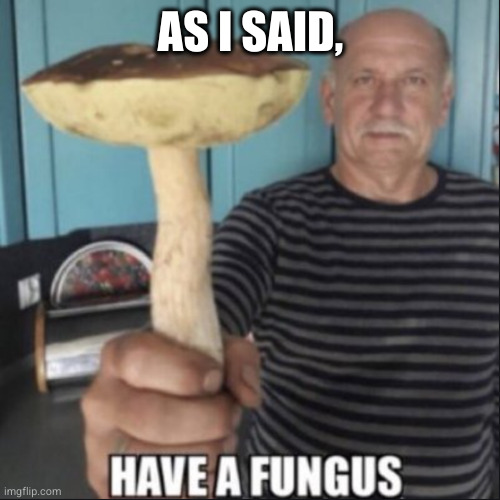have a fungus | AS I SAID, | image tagged in have a fungus | made w/ Imgflip meme maker