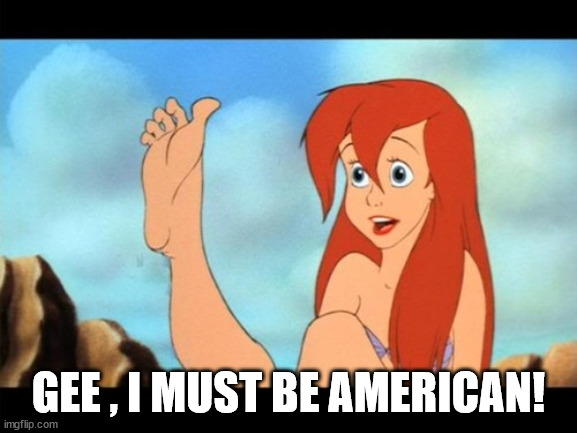 Ariel feet | GEE , I MUST BE AMERICAN! | image tagged in ariel feet | made w/ Imgflip meme maker