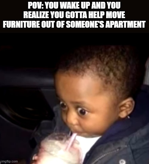 Not even kidding I'm gonna be getting my ass kicked very very very hard | POV: YOU WAKE UP AND YOU REALIZE YOU GOTTA HELP MOVE FURNITURE OUT OF SOMEONE'S APARTMENT | image tagged in uh oh drinking kid,memes,relatable,apartment,funny,dank memes | made w/ Imgflip meme maker