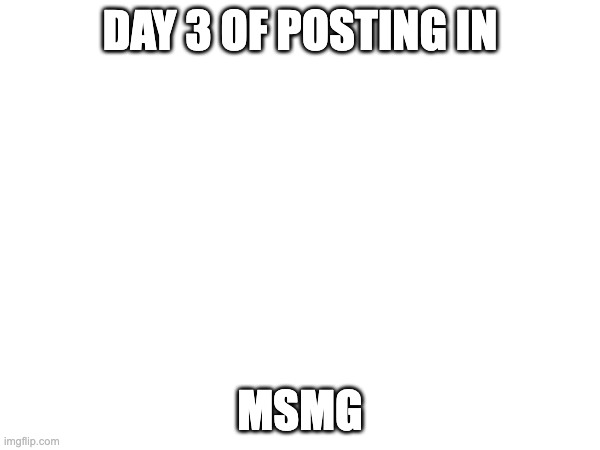 DAY 3 OF POSTING IN; MSMG | made w/ Imgflip meme maker