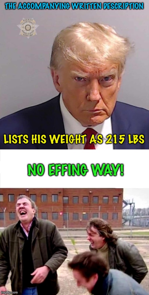 R U bullshooting us? | THE ACCOMPANYING WRITTEN DESCRIPTION; LISTS HIS WEIGHT AS 215 LBS; NO EFFING WAY! | image tagged in top gear laughing,trump mug shot | made w/ Imgflip meme maker