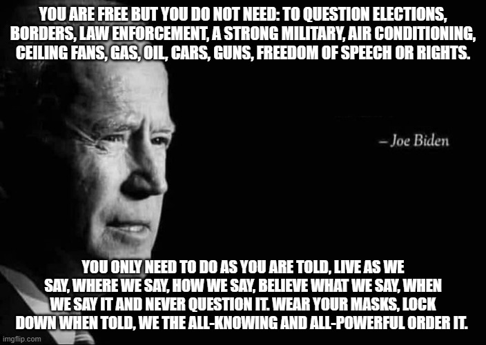 Running on his record, Biden's 2024 agenda | YOU ARE FREE BUT YOU DO NOT NEED: TO QUESTION ELECTIONS, BORDERS, LAW ENFORCEMENT, A STRONG MILITARY, AIR CONDITIONING, CEILING FANS, GAS, OIL, CARS, GUNS, FREEDOM OF SPEECH OR RIGHTS. YOU ONLY NEED TO DO AS YOU ARE TOLD, LIVE AS WE SAY, WHERE WE SAY, HOW WE SAY, BELIEVE WHAT WE SAY, WHEN WE SAY IT AND NEVER QUESTION IT. WEAR YOUR MASKS, LOCK DOWN WHEN TOLD, WE THE ALL-KNOWING AND ALL-POWERFUL ORDER IT. | image tagged in joe biden quote,biden record,democrat war on america,obey,america in decline,but orange man bad | made w/ Imgflip meme maker