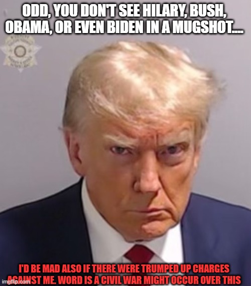 Politics | ODD, YOU DON'T SEE HILARY, BUSH, OBAMA, OR EVEN BIDEN IN A MUGSHOT.... I'D BE MAD ALSO IF THERE WERE TRUMPED UP CHARGES AGAINST ME. WORD IS A CIVIL WAR MIGHT OCCUR OVER THIS | image tagged in donald trump mugshot,president,elections,us government,power,america | made w/ Imgflip meme maker