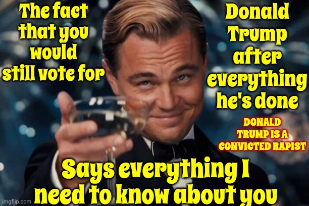 Unbelievably Brainwashed Republicans | The fact that you would still vote for; Donald Trump after everything he's done; Says everything I need to know about you; DONALD TRUMP IS A CONVICTED RAPIST | image tagged in memes,leonardo dicaprio cheers,scumbag republicans,scumbag trump,lock him up,brainwashed republicans | made w/ Imgflip meme maker