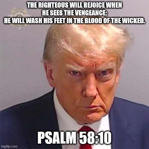 Psalm 58:10 | THE RIGHTEOUS WILL REJOICE WHEN HE SEES THE VENGEANCE;
HE WILL WASH HIS FEET IN THE BLOOD OF THE WICKED. PSALM 58:10 | made w/ Imgflip meme maker