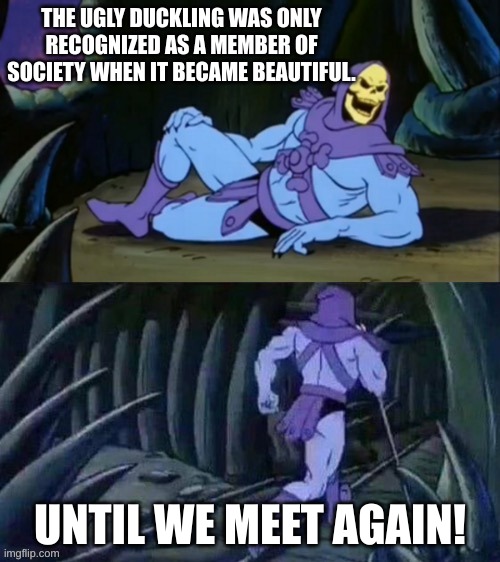 It's really upsetting when you think about it | THE UGLY DUCKLING WAS ONLY RECOGNIZED AS A MEMBER OF SOCIETY WHEN IT BECAME BEAUTIFUL. UNTIL WE MEET AGAIN! | image tagged in skeletor disturbing facts,memes,funny,sad but true | made w/ Imgflip meme maker