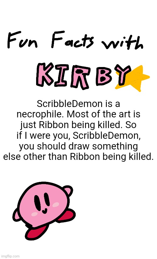 A message for ScribbleDemon | ScribbleDemon is a necrophile. Most of the art is just Ribbon being killed. So if I were you, ScribbleDemon, you should draw something else other than Ribbon being killed. | image tagged in fun facts with kirby,memes,kirby,kirby has found your sin unforgivable | made w/ Imgflip meme maker