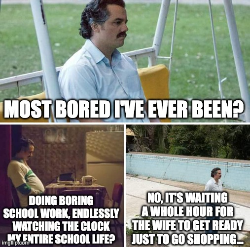 bored | MOST BORED I'VE EVER BEEN? DOING BORING SCHOOL WORK, ENDLESSLY WATCHING THE CLOCK MY ENTIRE SCHOOL LIFE? NO, IT'S WAITING A WHOLE HOUR FOR THE WIFE TO GET READY JUST TO GO SHOPPING... | image tagged in memes,sad pablo escobar,bored,wife | made w/ Imgflip meme maker