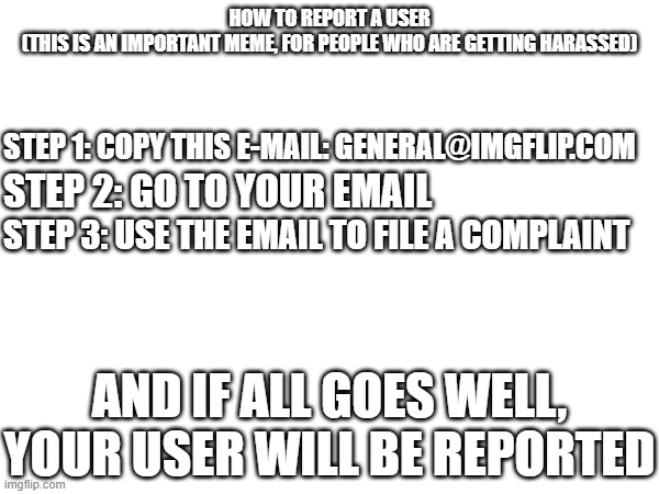 How to report a user (IMPORTANT IMAGE) | HOW TO REPORT A USER
(THIS IS AN IMPORTANT MEME, FOR PEOPLE WHO ARE GETTING HARASSED); STEP 1: COPY THIS E-MAIL: GENERAL@IMGFLIP.COM; STEP 2: GO TO YOUR EMAIL; STEP 3: USE THE EMAIL TO FILE A COMPLAINT; AND IF ALL GOES WELL, YOUR USER WILL BE REPORTED | image tagged in imgflip,report,important | made w/ Imgflip meme maker