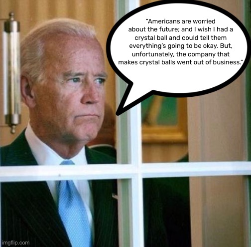 Biden Meme | “Americans are worried about the future; and I wish I had a crystal ball and could tell them everything’s going to be okay. But, unfortunately, the company that makes crystal balls went out of business.” | image tagged in sad joe biden,funny,future,politics,biden,crystal ball | made w/ Imgflip meme maker