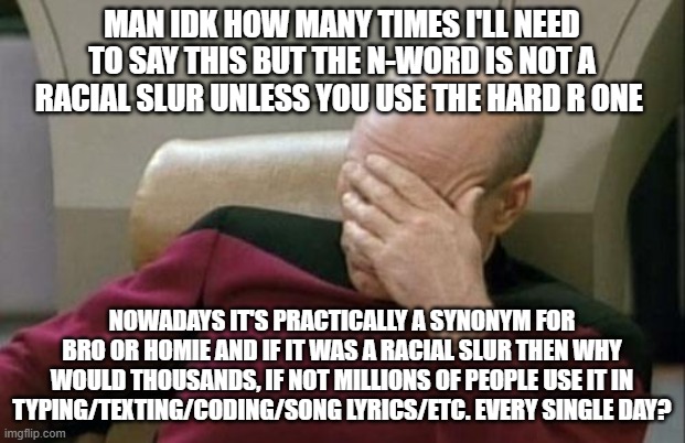 Captain Picard Facepalm | MAN IDK HOW MANY TIMES I'LL NEED TO SAY THIS BUT THE N-WORD IS NOT A RACIAL SLUR UNLESS YOU USE THE HARD R ONE; NOWADAYS IT'S PRACTICALLY A SYNONYM FOR BRO OR HOMIE AND IF IT WAS A RACIAL SLUR THEN WHY WOULD THOUSANDS, IF NOT MILLIONS OF PEOPLE USE IT IN TYPING/TEXTING/CODING/SONG LYRICS/ETC. EVERY SINGLE DAY? | image tagged in memes,captain picard facepalm | made w/ Imgflip meme maker