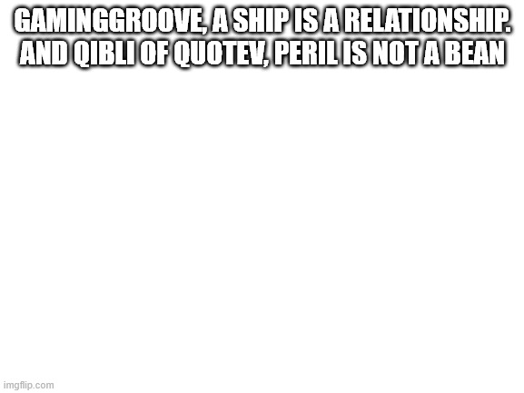 replies | GAMINGGROOVE, A SHIP IS A RELATIONSHIP. AND QIBLI OF QUOTEV, PERIL IS NOT A BEAN | image tagged in blank white template,replies,wings of fire,wof | made w/ Imgflip meme maker