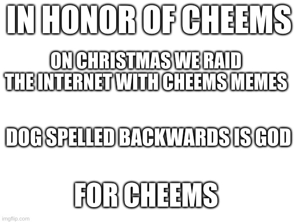tell everyone you know | IN HONOR OF CHEEMS; ON CHRISTMAS WE RAID THE INTERNET WITH CHEEMS MEMES; DOG SPELLED BACKWARDS IS GOD; FOR CHEEMS | image tagged in for cheems,legendary doge,cheems | made w/ Imgflip meme maker