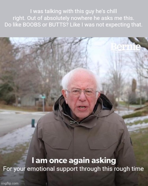 Bernie I Am Once Again Asking For Your Support | I was talking with this guy he's chill right. Out of absolutely nowhere he asks me this. Do like BOOBS or BUTTS? Like I was not expecting that. For your emotional support through this rough time | image tagged in memes,bernie i am once again asking for your support | made w/ Imgflip meme maker