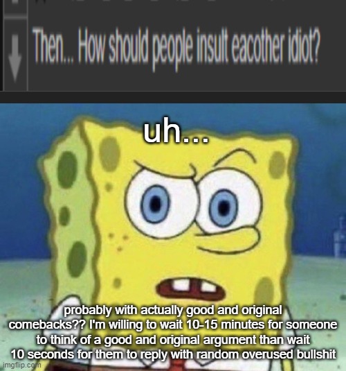 uh... probably with actually good and original comebacks?? I'm willing to wait 10-15 minutes for someone to think of a good and original argument than wait 10 seconds for them to reply with random overused bullshit | image tagged in confused spongebob | made w/ Imgflip meme maker
