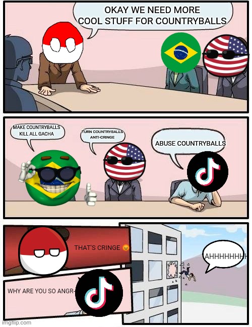 Boardroom Meeting Suggestion | OKAY WE NEED MORE COOL STUFF FOR COUNTRYBALLS; MAKE COUNTRYBALLS KILL ALL GACHA; TURN COUNTRYBALLS ANTI-CRINGE; ABUSE COUNTRYBALLS; THAT'S CRINGE 😡; AHHHHHHHH; WHY ARE YOU SO ANGR- | image tagged in memes,boardroom meeting suggestion,countryballs | made w/ Imgflip meme maker