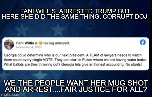 FANI WILLIS | FANI WILLIS..ARRESTED TRUMP BUT HERE SHE DID THE SAME THING. CORRUPT DOJ! WE THE PEOPLE WANT HER MUG SHOT AND ARREST....FAIR JUSTICE FOR ALL? | image tagged in fani election fraud,doj corrupt,police state,donald trump arrested,justice for all,fani corrupt | made w/ Imgflip meme maker