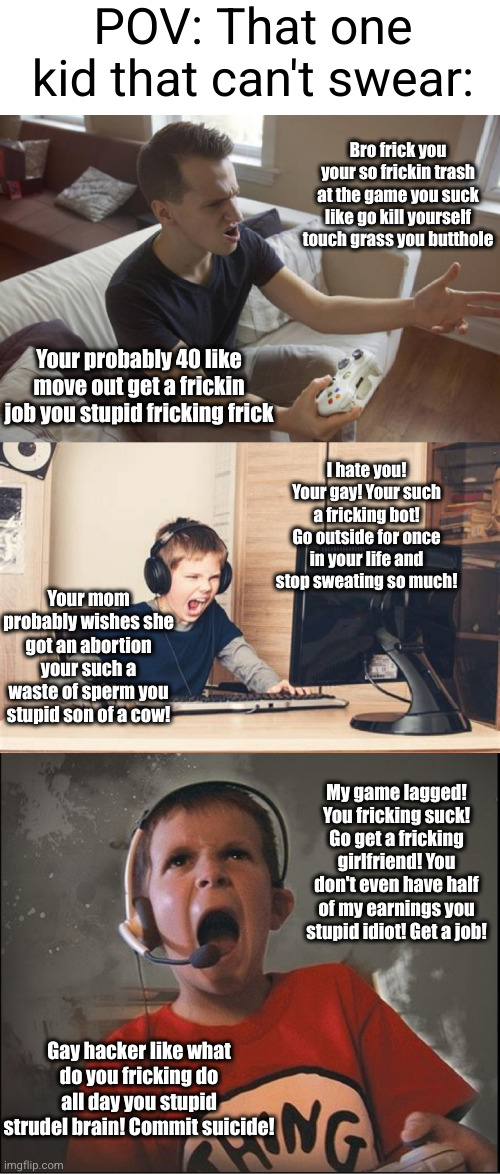 kids that rage quit with strict parents are cringe 100 | POV: That one kid that can't swear:; Bro frick you your so frickin trash at the game you suck like go kill yourself touch grass you butthole; Your probably 40 like move out get a frickin job you stupid fricking frick; I hate you! Your gay! Your such a fricking bot! Go outside for once in your life and stop sweating so much! Your mom probably wishes she got an abortion your such a waste of sperm you stupid son of a cow! My game lagged! You fricking suck! Go get a fricking girlfriend! You don't even have half of my earnings you stupid idiot! Get a job! Gay hacker like what do you fricking do all day you stupid strudel brain! Commit suicide! | image tagged in gaming,cringe,swearing,funny,kids,video games | made w/ Imgflip meme maker
