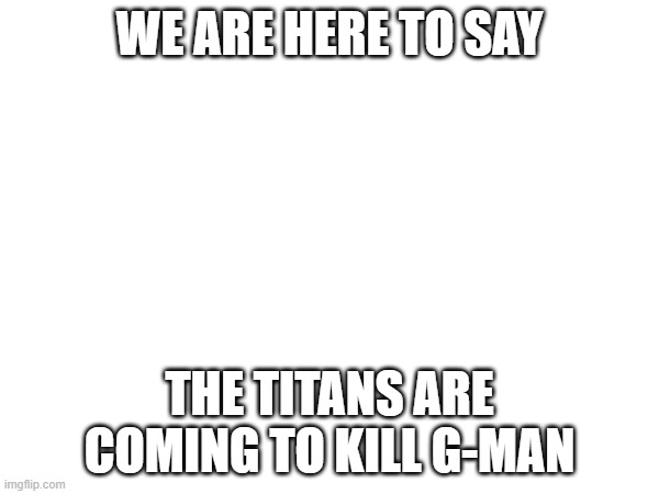 WE ARE HERE TO SAY; THE TITANS ARE COMING TO KILL G-MAN | made w/ Imgflip meme maker