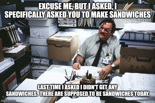 Milton Office Space Basement | EXCUSE ME, BUT I ASKED, I SPECIFICALLY ASKED YOU TO MAKE SANDWICHES LAST TIME I ASKED I DIDN'T GET ANY SANDWICHES.  THERE ARE SUPPOSED TO BE | image tagged in milton office space basement | made w/ Imgflip meme maker