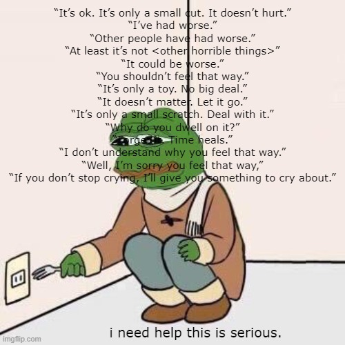 Sad Pepe Suicide | “It’s ok. It’s only a small cut. It doesn’t hurt.”
“I’ve had worse.”
“Other people have had worse.”
“At least it’s not <other horrible things>”
“It could be worse.”
“You shouldn’t feel that way.”
“It’s only a toy. No big deal.”
“It doesn’t matter. Let it go.”
“It’s only a small scratch. Deal with it.”
“Why do you dwell on it?”
“Forget it. Time heals.”
“I don’t understand why you feel that way.”
“Well, I’m sorry you feel that way,”
“If you don’t stop crying, I’ll give you something to cry about.”; i need help this is serious. | image tagged in sad pepe suicide | made w/ Imgflip meme maker