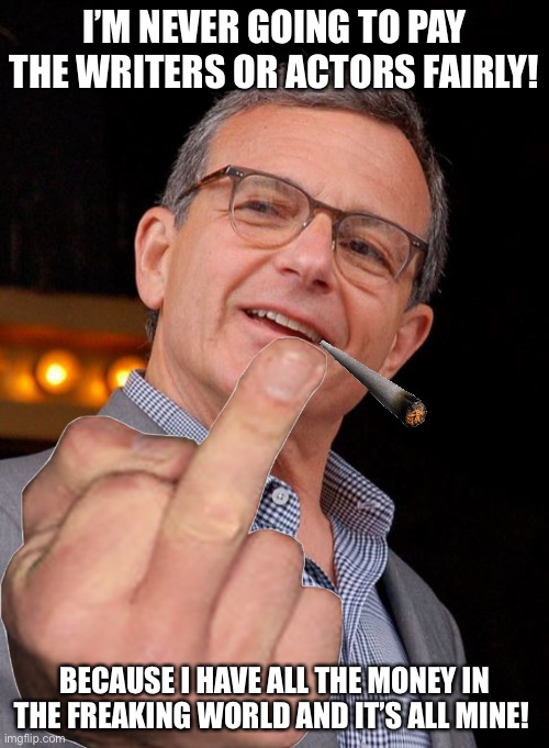 Bob Iger, I Should’ve Known He’s Just As Awful As The Other Bob! | I’M NEVER GOING TO PAY THE WRITERS OR ACTORS FAIRLY! BECAUSE I HAVE ALL THE MONEY IN THE FREAKING WORLD AND IT’S ALL MINE! | image tagged in bob iger,disney,writers,actors,corporate greed,ceo | made w/ Imgflip meme maker