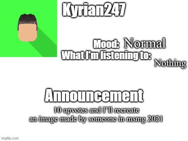 kyrian247 fourth announcement Template (thanks BlookTheUhmUhhhh) | Normal; Nothing; 10 upvotes and I’ll recreate an image made by someone in msmg 2021 | image tagged in kyrian247 fourth announcement template thanks blooktheuhmuhhhh | made w/ Imgflip meme maker