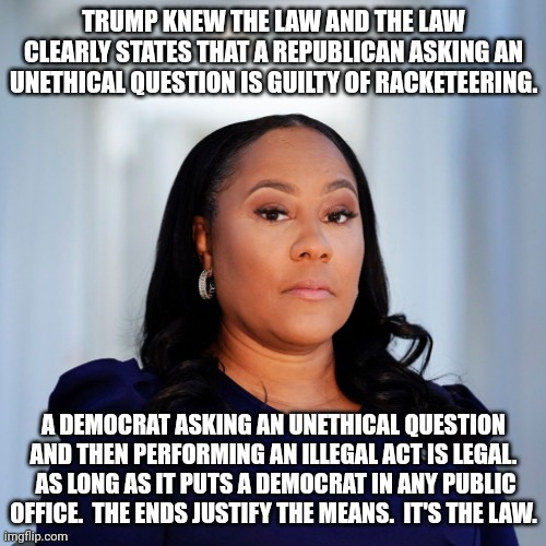 The legality is settled.  Democrats have carte blanche and Republicans are persona non grata.  It's the law. | TRUMP KNEW THE LAW AND THE LAW CLEARLY STATES THAT A REPUBLICAN ASKING AN UNETHICAL QUESTION IS GUILTY OF RACKETEERING. A DEMOCRAT ASKING AN UNETHICAL QUESTION AND THEN PERFORMING AN ILLEGAL ACT IS LEGAL.  AS LONG AS IT PUTS A DEMOCRAT IN ANY PUBLIC OFFICE.  THE ENDS JUSTIFY THE MEANS.  IT'S THE LAW. | image tagged in biden must be guilty of racketeering,democrats are above the law,after 247 years tyranny is back,democrats the party of tyranny | made w/ Imgflip meme maker