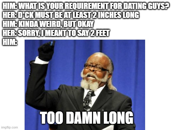 Sheesh, lady | HIM: WHAT IS YOUR REQUIREMENT FOR DATING GUYS?
HER: D*CK MUST BE AT LEAST 2 INCHES LONG
HIM: KINDA WEIRD, BUT OKAY
HER: SORRY, I MEANT TO SAY 2 FEET
HIM:; TOO DAMN LONG | image tagged in blank white template,too damn high | made w/ Imgflip meme maker