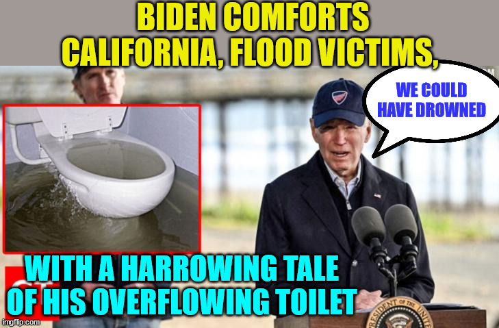 It's always about the victim Biden or his dead son... | BIDEN COMFORTS CALIFORNIA, FLOOD VICTIMS, WE COULD HAVE DROWNED; WITH A HARROWING TALE OF HIS OVERFLOWING TOILET | image tagged in narcissist,joe biden | made w/ Imgflip meme maker