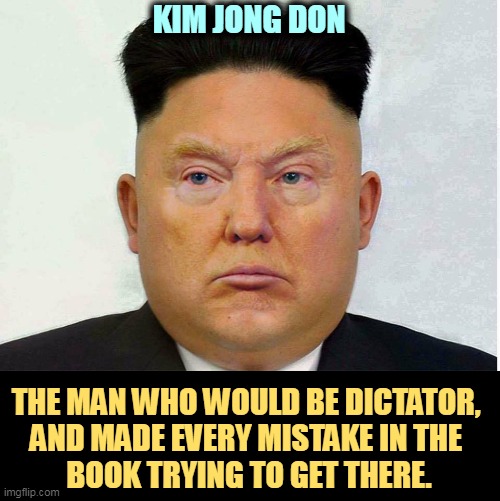 Kim Jong Don, the Trump who would be dictator | KIM JONG DON; THE MAN WHO WOULD BE DICTATOR, 
AND MADE EVERY MISTAKE IN THE 
BOOK TRYING TO GET THERE. | image tagged in kim jong don the trump who would be dictator,trump,dictator,kim jong un,failure | made w/ Imgflip meme maker