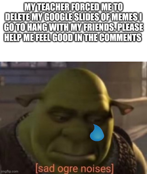 Please help me | MY TEACHER FORCED ME TO DELETE MY GOOGLE SLIDES OF MEMES I GO TO HANG WITH MY FRIENDS. PLEASE HELP ME FEEL GOOD IN THE COMMENTS | image tagged in sad ogre noises | made w/ Imgflip meme maker
