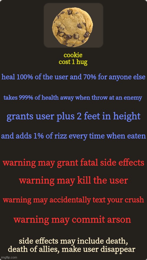 cookie | cookie
cost 1 hug; heal 100% of the user and 70% for anyone else; takes 999% of health away when throw at an enemy; grants user plus 2 feet in height; and adds 1% of rizz every time when eaten; warning may grant fatal side effects; warning may kill the user; warning may accidentally text your crush; warning may commit arson; side effects may include death, death of allies, make user disappear | image tagged in tf2 custom weapon template 1 | made w/ Imgflip meme maker