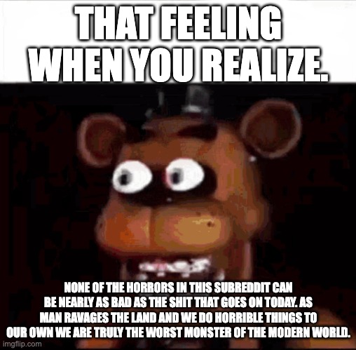 Shocked Freddy Fazbear | THAT FEELING WHEN YOU REALIZE. NONE OF THE HORRORS IN THIS SUBREDDIT CAN BE NEARLY AS BAD AS THE SHIT THAT GOES ON TODAY. AS MAN RAVAGES THE LAND AND WE DO HORRIBLE THINGS TO OUR OWN WE ARE TRULY THE WORST MONSTER OF THE MODERN WORLD. | image tagged in shocked freddy fazbear | made w/ Imgflip meme maker